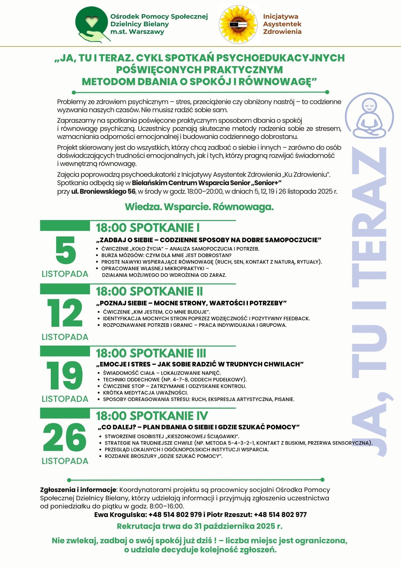 Plakat informacyjny Ośrodka Pomocy Społecznej Dzielnicy Bielany m.st. Warszawy pt. „Ja, tu i teraz. Cykl spotkań psychoedukacyjnych poświęconych praktycznym metodom dbania o spokój i równowagę”. Spotkania odbywają się 5, 12, 19 i 26 listopada 2025 r. o godz. 18:00 w Bielańskim Centrum Wsparcia Senior „Senior+”, ul. Broniewskiego 56. Tematy spotkań: 1. Zadbaj o siebie – codzienne sposoby na dobre samopoczucie, 2. Poznaj siebie – mocne strony, wartości i potrzeby, 3. Emocje i stres – jak sobie radzić w trudnych chwilach, 4. Co dalej? – plan dbania o siebie i gdzie szukać pomocy. Organizatorzy: OPS Bielany i Inicjatywa Asystentek Zdrowienia „Ku Zdrowieniu”. Kontakt i zgłoszenia do 31 października 2025 r. – Ewa Krogulska, tel. 514 802 979, oraz Piotr Rzeszut, tel. 514 802 977. Hasło końcowe: „Wiedza. Wsparcie. Równowaga. Nie zwlekaj, zadbaj o swój spokój już dziś!”